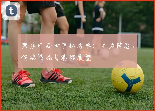 聚焦巴西世界杯名单：主力阵容、伤病情况与赛程展望