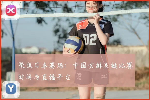 聚焦日本赛场：中国女排关键比赛时间与直播平台