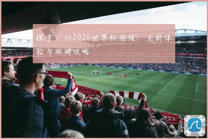 探索广州2026世界杯场馆：全新体验与旅游攻略