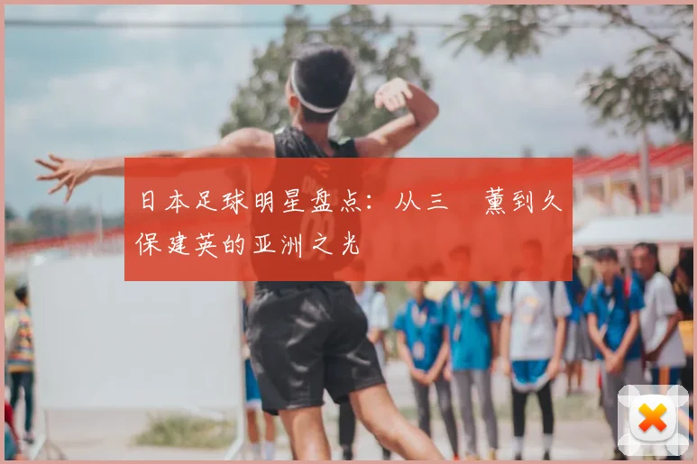 日本足球明星盘点：从三笘薰到久保建英的亚洲之光