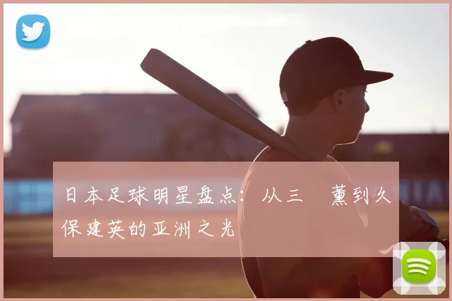 日本足球明星盘点：从三笘薰到久保建英的亚洲之光